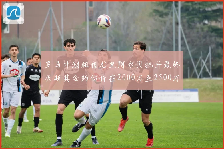 罗马计划租借尤里阿尔贝托并最终买断其合约估价在2000万至2500万欧元之间