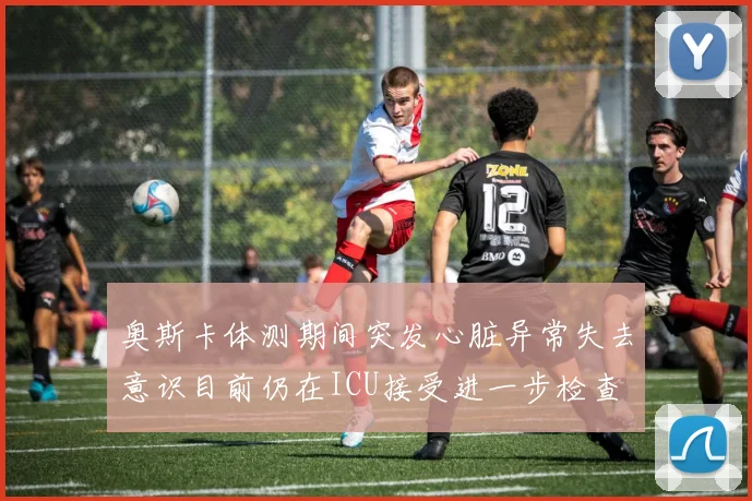 奥斯卡体测期间突发心脏异常失去意识目前仍在ICU接受进一步检查