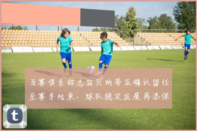 马赛俱乐部总监贝纳蒂亚确认留任至赛季结束，球队稳定发展再添保障