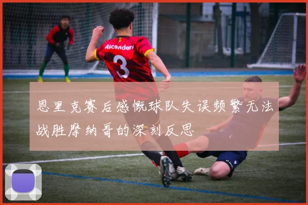 恩里克赛后感慨球队失误频繁无法战胜摩纳哥的深刻反思