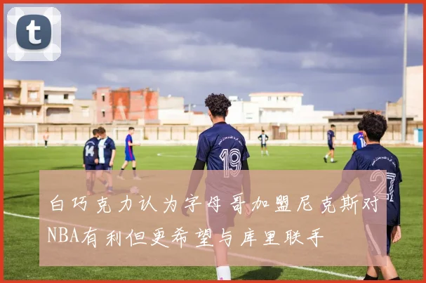 白巧克力认为字母哥加盟尼克斯对NBA有利但更希望与库里联手