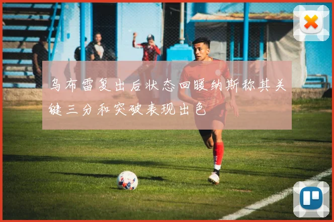 乌布雷复出后状态回暖纳斯称其关键三分和突破表现出色