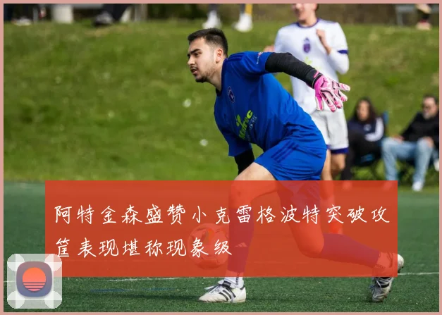 阿特金森盛赞小克雷格波特突破攻筐表现堪称现象级