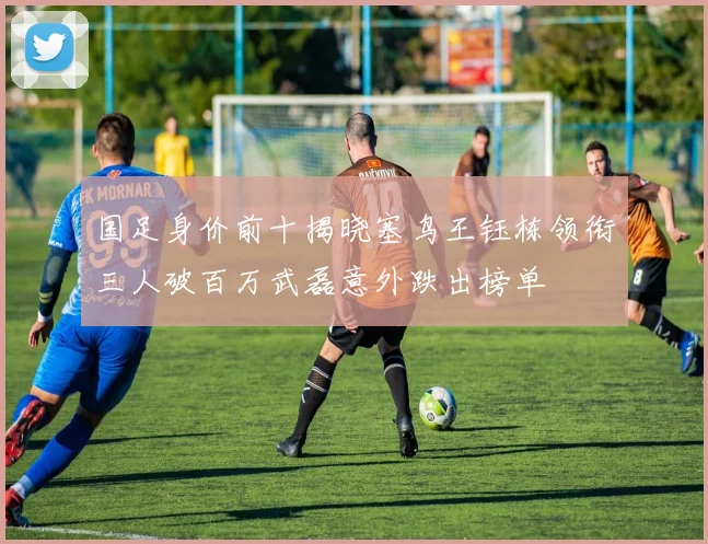 国足身价前十揭晓塞鸟王钰栋领衔三人破百万武磊意外跌出榜单