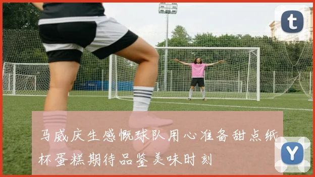 马威庆生感慨球队用心准备甜点纸杯蛋糕期待品鉴美味时刻