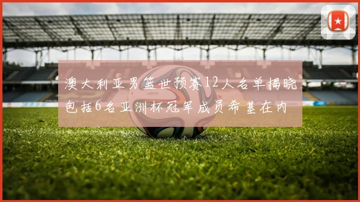 澳大利亚男篮世预赛12人名单揭晓包括6名亚洲杯冠军成员希基在内