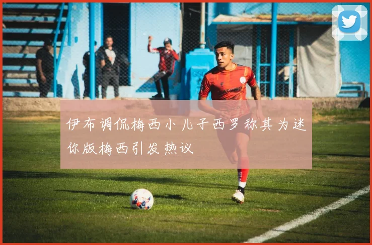 伊布调侃梅西小儿子西罗称其为迷你版梅西引发热议