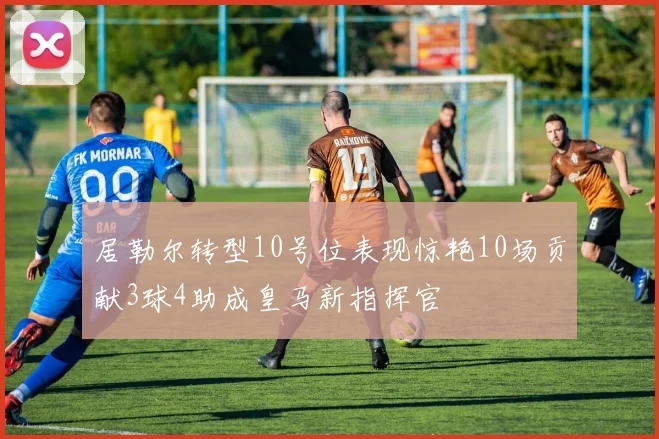 居勒尔转型10号位表现惊艳10场贡献3球4助成皇马新指挥官