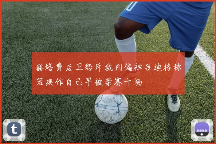 赫塔费后卫怒斥裁判偏袒吕迪格称若换作自己早被禁赛十场
