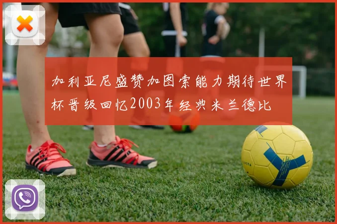 加利亚尼盛赞加图索能力期待世界杯晋级回忆2003年经典米兰德比