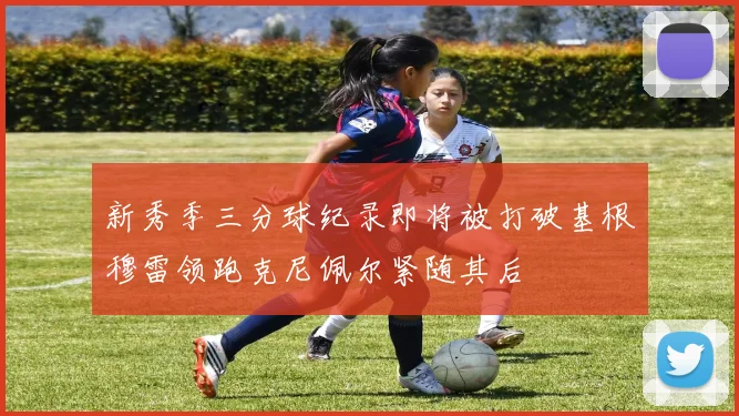 新秀季三分球纪录即将被打破基根穆雷领跑克尼佩尔紧随其后