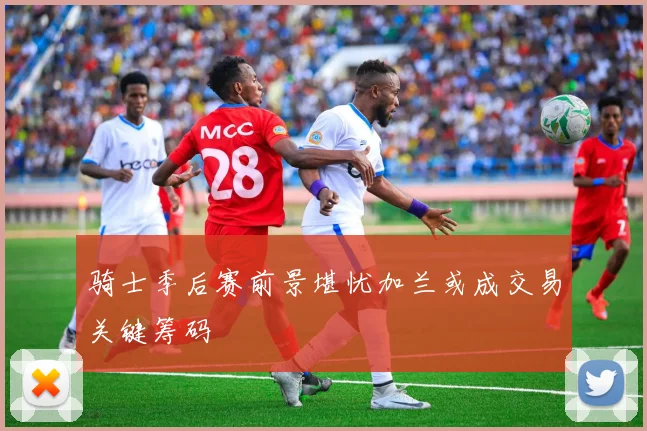 骑士季后赛前景堪忧加兰或成交易关键筹码