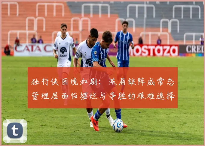 独行侠困境加剧：浓眉缺阵成常态管理层面临摆烂与争胜的艰难选择