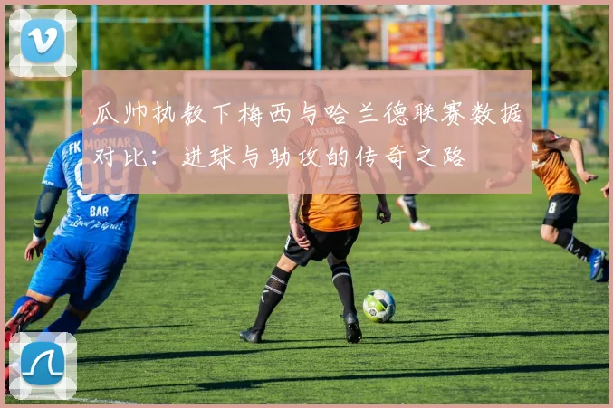 瓜帅执教下梅西与哈兰德联赛数据对比：进球与助攻的传奇之路